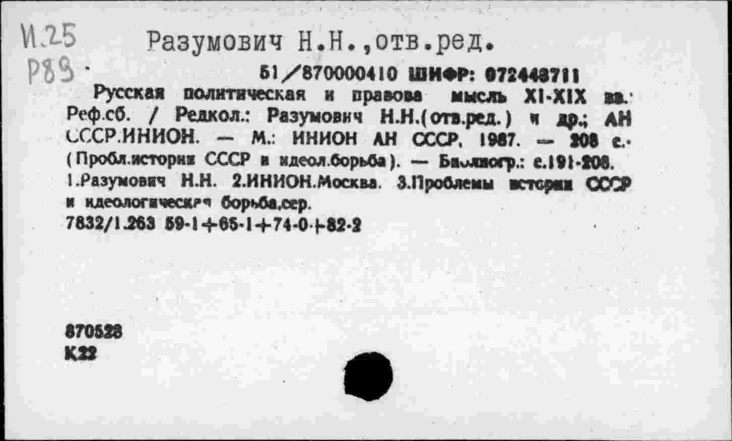 ﻿МЛБ Разумович Н.Н.,отв.ред.
•	61/870000410 ШИФР: «72448711
Русская политическая и правоаа мысль Х1-Х1Х ав Реф.сб. / Редкол.: Разумов«ч Н.Н.(отв.ред.) к *р4 АН СССР.ИНИОН. - М.: ИНИОН АН СССР. 1087. — 208 е.-(Проба, история СССР в идеал .борьба). — Биилюгр.: с.191-208. ПРазумовяч Н.Н. 2.ИНИОН.Москва 3.Проблемы «терма СССР и идеолог я ческе я борьба,сер.
7832/1263 59-1+85-1+74-0+82-2
870528